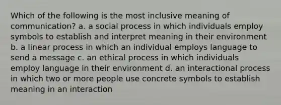 Which of the following is the most inclusive meaning of communication? a. a social process in which individuals employ symbols to establish and interpret meaning in their environment b. a linear process in which an individual employs language to send a message c. an ethical process in which individuals employ language in their environment d. an interactional process in which two or more people use concrete symbols to establish meaning in an interaction