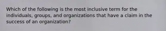 Which of the following is the most inclusive term for the individuals, groups, and organizations that have a claim in the success of an organization?