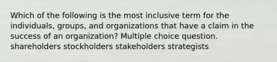 Which of the following is the most inclusive term for the individuals, groups, and organizations that have a claim in the success of an organization? Multiple choice question. shareholders stockholders stakeholders strategists