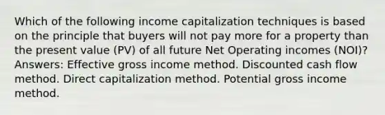 Which of the following income capitalization techniques is based on the principle that buyers will not pay more for a property than the present value (PV) of all future Net Operating incomes (NOI)? Answers: Effective gross income method. Discounted cash flow method. Direct capitalization method. Potential gross income method.