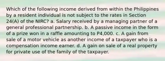 Which of the following income derived from within the Philippines by a resident individual is not subject to the rates in Section 24(A) of the NIRC? a. Salary received by a managing partner of a general professional partnership. b. A passive income in the form of a prize won in a raffle amounting to P4,000. c. A gain from sale of a motor vehicle as another income of a taxpayer who is a compensation income earner. d. A gain on sale of a real property for private use of the family of the taxpayer.