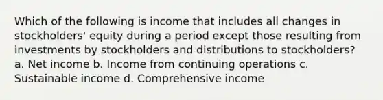 Which of the following is income that includes all changes in stockholders' equity during a period except those resulting from investments by stockholders and distributions to stockholders? a. Net income b. Income from continuing operations c. Sustainable income d. Comprehensive income