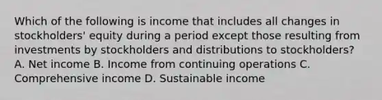 Which of the following is income that includes all changes in stockholders' equity during a period except those resulting from investments by stockholders and distributions to stockholders? A. Net income B. Income from continuing operations C. Comprehensive income D. Sustainable income