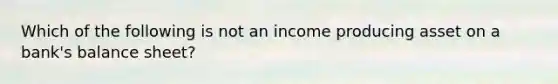 Which of the following is not an income producing asset on a bank's balance sheet?