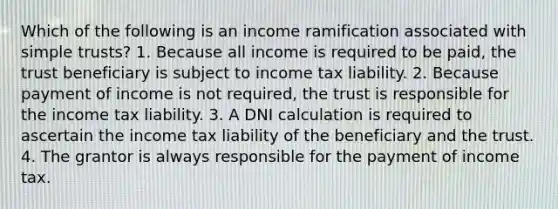 Which of the following is an income ramification associated with simple trusts? 1. Because all income is required to be paid, the trust beneficiary is subject to income tax liability. 2. Because payment of income is not required, the trust is responsible for the income tax liability. 3. A DNI calculation is required to ascertain the income tax liability of the beneficiary and the trust. 4. The grantor is always responsible for the payment of income tax.