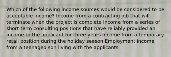 Which of the following income sources would be considered to be acceptable income? Income from a contracting job that will terminate when the project is complete Income from a series of short-term consulting positions that have reliably provided an income to the applicant for three years Income from a temporary retail position during the holiday season Employment income from a teenaged son living with the applicants