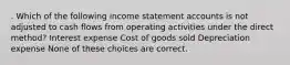 . Which of the following income statement accounts is not adjusted to cash flows from operating activities under the direct method? Interest expense Cost of goods sold Depreciation expense None of these choices are correct.