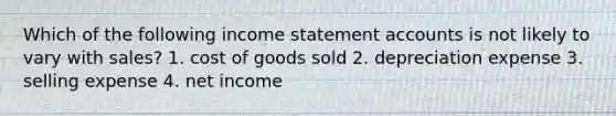 Which of the following income statement accounts is not likely to vary with sales? 1. cost of goods sold 2. depreciation expense 3. selling expense 4. net income