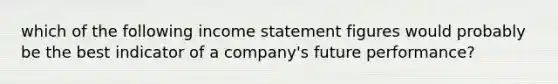 which of the following income statement figures would probably be the best indicator of a company's future performance?