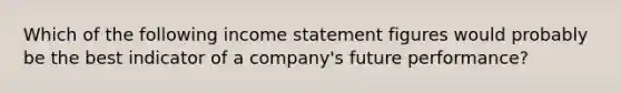 Which of the following income statement figures would probably be the best indicator of a company's future performance?