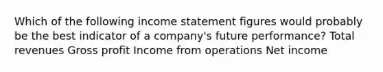 Which of the following <a href='https://www.questionai.com/knowledge/kCPMsnOwdm-income-statement' class='anchor-knowledge'>income statement</a> figures would probably be the best indicator of a company's future performance? Total revenues <a href='https://www.questionai.com/knowledge/klIB6Lsdwh-gross-profit' class='anchor-knowledge'>gross profit</a> Income from operations Net income