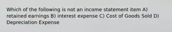 Which of the following is not an income statement item A) retained earnings B) interest expense C) Cost of Goods Sold D) Depreciation Expense