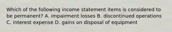 Which of the following income statement items is considered to be​ permanent? A. impairment losses B. discontinued operations C. interest expense D. gains on disposal of equipment