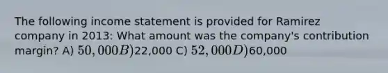 The following income statement is provided for Ramirez company in 2013: What amount was the company's contribution margin? A) 50,000 B)22,000 C) 52,000 D)60,000