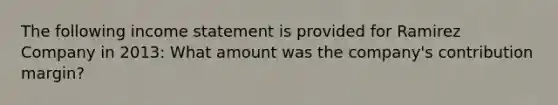 The following <a href='https://www.questionai.com/knowledge/kCPMsnOwdm-income-statement' class='anchor-knowledge'>income statement</a> is provided for Ramirez Company in 2013: What amount was the company's contribution margin?