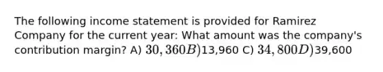 The following income statement is provided for Ramirez Company for the current year: What amount was the company's contribution margin? A) 30,360 B)13,960 C) 34,800 D)39,600