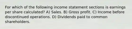 For which of the following <a href='https://www.questionai.com/knowledge/kCPMsnOwdm-income-statement' class='anchor-knowledge'>income statement</a> sections is earnings per share calculated? A) Sales. B) <a href='https://www.questionai.com/knowledge/klIB6Lsdwh-gross-profit' class='anchor-knowledge'>gross profit</a>. C) Income before discontinued operations. D) Dividends paid to common shareholders.