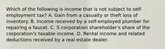 Which of the following is income that is not subject to self-employment tax? A. Gain from a casualty or theft loss of inventory. B. Income received by a self-employed plumber for repairing a faucet. C. S corporation shareholder's share of the corporation's taxable income. D. Rental income and related deductions received by a real estate dealer.