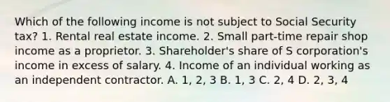 Which of the following income is not subject to Social Security tax? 1. Rental real estate income. 2. Small part-time repair shop income as a proprietor. 3. Shareholder's share of S corporation's income in excess of salary. 4. Income of an individual working as an independent contractor. A. 1, 2, 3 B. 1, 3 C. 2, 4 D. 2, 3, 4