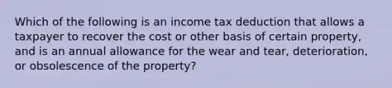 Which of the following is an income tax deduction that allows a taxpayer to recover the cost or other basis of certain property, and is an annual allowance for the wear and tear, deterioration, or obsolescence of the property?