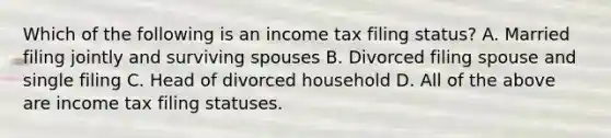 Which of the following is an income tax filing status? A. Married filing jointly and surviving spouses B. Divorced filing spouse and single filing C. Head of divorced household D. All of the above are income tax filing statuses.