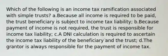 Which of the following is an income tax ramification associated with simple trusts? a.Because all income is required to be paid, the trust beneficiary is subject to income tax liability; b.Because payment of income is not required, the trust is responsible for income tax liability; c.A DNI calculation is required to ascertain the income tax liability of the beneficiary and the trust; d.The grantor is always responsible for the payment of income tax.