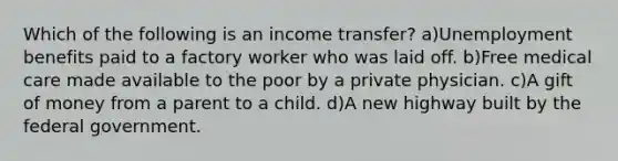 Which of the following is an income transfer? a)Unemployment benefits paid to a factory worker who was laid off. b)Free medical care made available to the poor by a private physician. c)A gift of money from a parent to a child. d)A new highway built by the federal government.