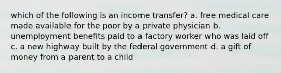 which of the following is an income transfer? a. free medical care made available for the poor by a private physician b. unemployment benefits paid to a factory worker who was laid off c. a new highway built by the federal government d. a gift of money from a parent to a child