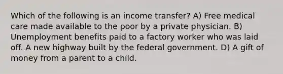 Which of the following is an income transfer? A) Free medical care made available to the poor by a private physician. B) Unemployment benefits paid to a factory worker who was laid off. A new highway built by the federal government. D) A gift of money from a parent to a child.