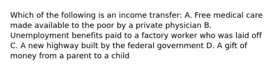 Which of the following is an income transfer: A. Free medical care made available to the poor by a private physician B. Unemployment benefits paid to a factory worker who was laid off C. A new highway built by the federal government D. A gift of money from a parent to a child