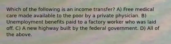 Which of the following is an income transfer? A) Free medical care made available to the poor by a private physician. B) Unemployment benefits paid to a factory worker who was laid off. C) A new highway built by the federal government. D) All of the above.