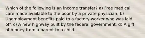 Which of the following is an income transfer? a) Free medical care made available to the poor by a private physician. b) Unemployment benefits paid to a factory worker who was laid off. c) A new highway built by the federal government. d) A gift of money from a parent to a child.