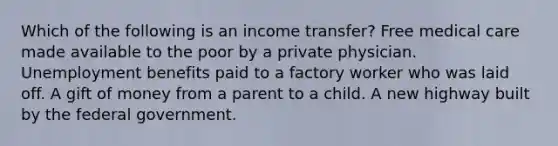 Which of the following is an income transfer? Free medical care made available to the poor by a private physician. Unemployment benefits paid to a factory worker who was laid off. A gift of money from a parent to a child. A new highway built by the federal government.