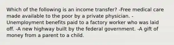 Which of the following is an income transfer? -Free medical care made available to the poor by a private physician. -Unemployment benefits paid to a factory worker who was laid off. -A new highway built by the federal government. -A gift of money from a parent to a child.