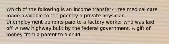 Which of the following is an income transfer? Free medical care made available to the poor by a private physician. Unemployment benefits paid to a factory worker who was laid off. A new highway built by the federal government. A gift of money from a parent to a child.