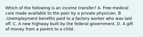 Which of the following is an income transfer? A. Free medical care made available to the poor by a private physician. B .Unemployment benefits paid to a factory worker who was laid off. C. A new highway built by the federal government. D. A gift of money from a parent to a child.