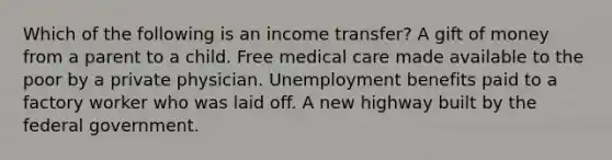 Which of the following is an income transfer? A gift of money from a parent to a child. Free medical care made available to the poor by a private physician. Unemployment benefits paid to a factory worker who was laid off. A new highway built by the federal government.