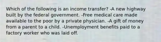 Which of the following is an income transfer? -A new highway built by the federal government. -Free medical care made available to the poor by a private physician. -A gift of money from a parent to a child. -Unemployment benefits paid to a factory worker who was laid off.