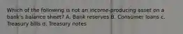 Which of the following is not an income-producing asset on a bank's balance sheet? A. Bank reserves B. Consumer loans c. Treasury bills d. Treasury notes