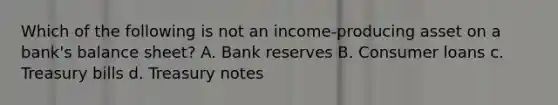 Which of the following is not an income-producing asset on a bank's balance sheet? A. Bank reserves B. Consumer loans c. Treasury bills d. Treasury notes