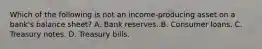 Which of the following is not an​ income-producing asset on a​ bank's balance​ sheet? A. Bank reserves. B. Consumer loans. C. Treasury notes. D. Treasury bills.