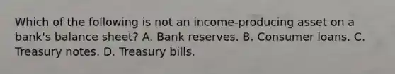 Which of the following is not an​ income-producing asset on a​ bank's balance​ sheet? A. <a href='https://www.questionai.com/knowledge/kDi7cM8Grb-bank-reserves' class='anchor-knowledge'>bank reserves</a>. B. <a href='https://www.questionai.com/knowledge/kuRqLPpPVr-consumer-loan' class='anchor-knowledge'>consumer loan</a>s. C. Treasury notes. D. Treasury bills.