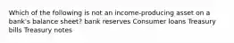 Which of the following is not an​ income-producing asset on a​ bank's balance​ sheet? bank reserves Consumer loans Treasury bills Treasury notes