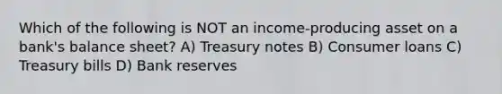 Which of the following is NOT an income-producing asset on a bank's balance sheet? A) Treasury notes B) Consumer loans C) Treasury bills D) Bank reserves