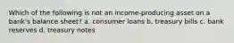 Which of the following is not an income-producing asset on a bank's balance sheet? a. consumer loans b. treasury bills c. bank reserves d. treasury notes