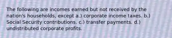 The following are incomes earned but not received by the nation's households, except a.) corporate income taxes. b.) Social Security contributions. c.) transfer payments. d.) undistributed corporate profits.