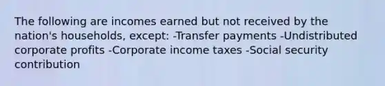 The following are incomes earned but not received by the nation's households, except: -Transfer payments -Undistributed corporate profits -Corporate income taxes -Social security contribution