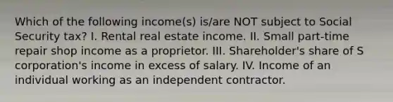 Which of the following income(s) is/are NOT subject to Social Security tax? I. Rental real estate income. II. Small part-time repair shop income as a proprietor. III. Shareholder's share of S corporation's income in excess of salary. IV. Income of an individual working as an independent contractor.