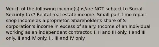 Which of the following income(s) is/are NOT subject to Social Security tax? Rental real estate income. Small part-time repair shop income as a proprietor. Shareholder's share of S corporation's income in excess of salary. Income of an individual working as an independent contractor. I, II and III only. I and III only. II and IV only. II, III and IV only.