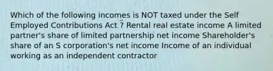 Which of the following incomes is NOT taxed under the Self Employed Contributions Act ? Rental real estate income A limited partner's share of limited partnership net income Shareholder's share of an S corporation's net income Income of an individual working as an independent contractor